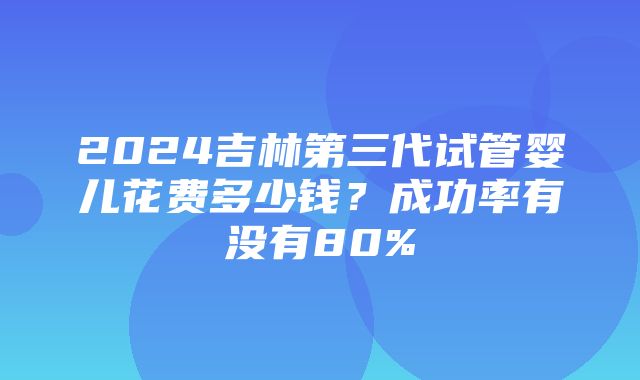 2024吉林第三代试管婴儿花费多少钱？成功率有没有80%