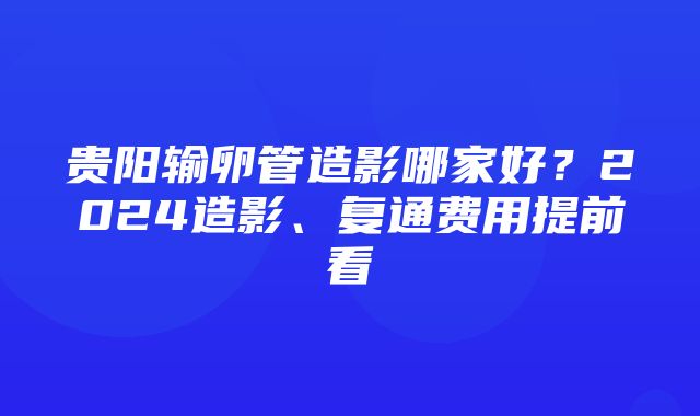 贵阳输卵管造影哪家好？2024造影、复通费用提前看