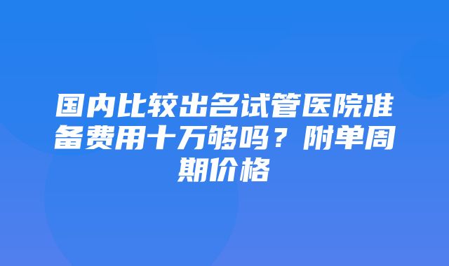 国内比较出名试管医院准备费用十万够吗？附单周期价格