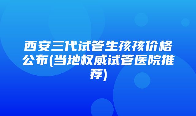 西安三代试管生孩孩价格公布(当地权威试管医院推荐)