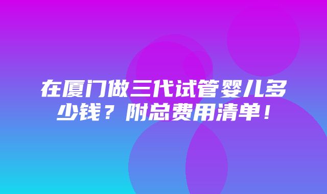 在厦门做三代试管婴儿多少钱？附总费用清单！