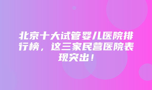 北京十大试管婴儿医院排行榜，这三家民营医院表现突出！