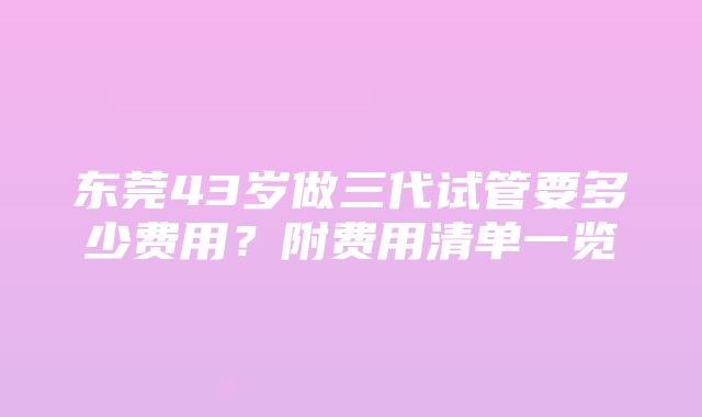 东莞43岁做三代试管要多少费用？附费用清单一览