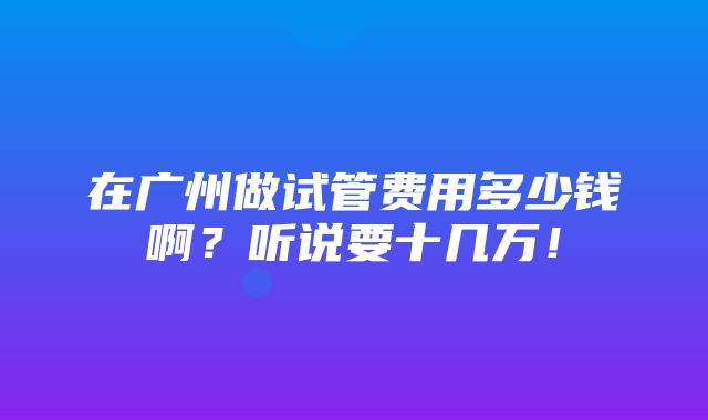 在广州做试管费用多少钱啊？听说要十几万！