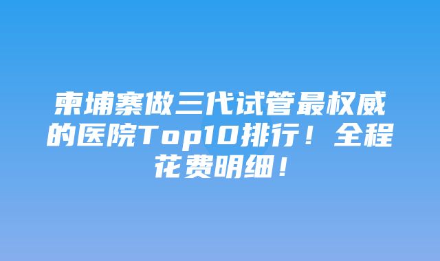 柬埔寨做三代试管最权威的医院Top10排行！全程花费明细！