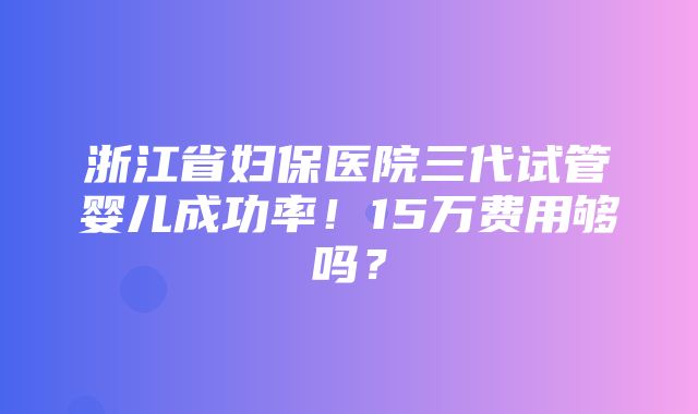 浙江省妇保医院三代试管婴儿成功率！15万费用够吗？