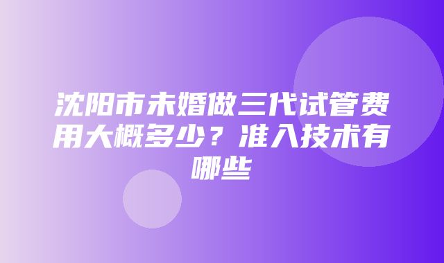 沈阳市未婚做三代试管费用大概多少？准入技术有哪些