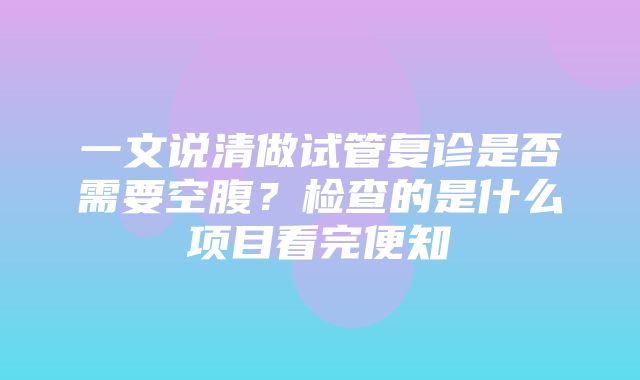 一文说清做试管复诊是否需要空腹？检查的是什么项目看完便知