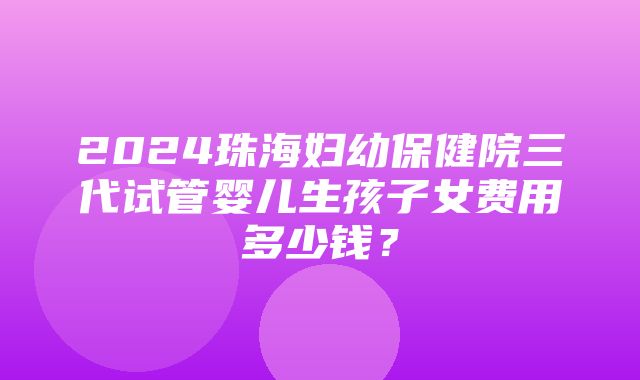 2024珠海妇幼保健院三代试管婴儿生孩子女费用多少钱？