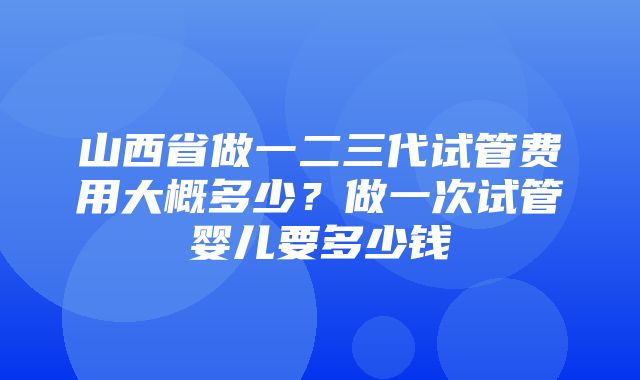 山西省做一二三代试管费用大概多少？做一次试管婴儿要多少钱