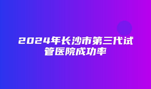 2024年长沙市第三代试管医院成功率