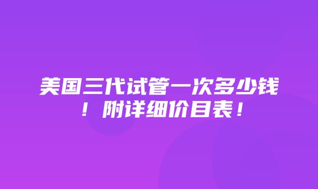 美国三代试管一次多少钱！附详细价目表！