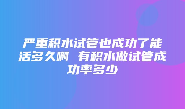 严重积水试管也成功了能活多久啊 有积水做试管成功率多少