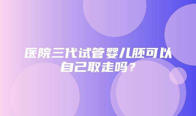 医院三代试管婴儿胚可以自己取走吗？