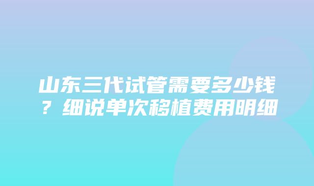 山东三代试管需要多少钱？细说单次移植费用明细