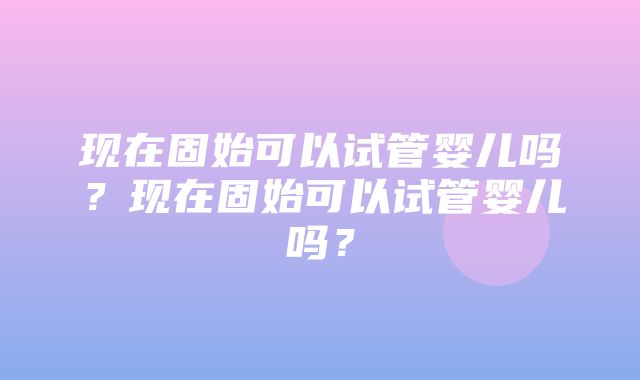 现在固始可以试管婴儿吗？现在固始可以试管婴儿吗？