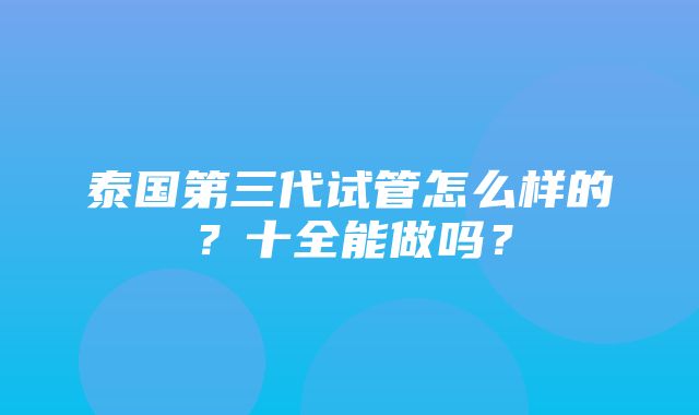 泰国第三代试管怎么样的？十全能做吗？