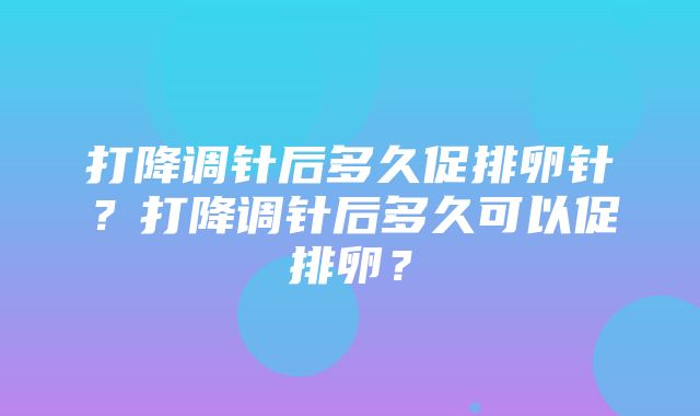 打降调针后多久促排卵针？打降调针后多久可以促排卵？