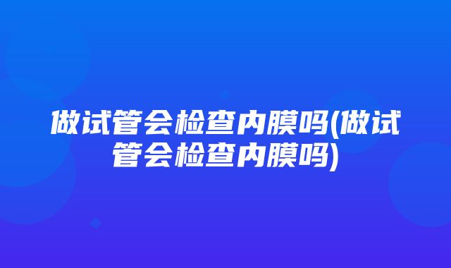 做试管会检查内膜吗(做试管会检查内膜吗)