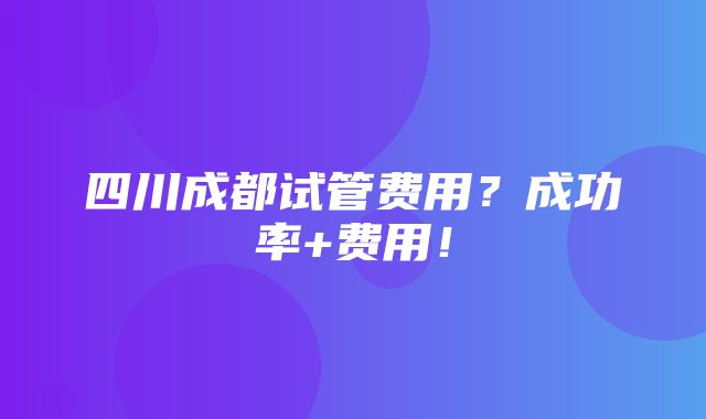 四川成都试管费用？成功率+费用！