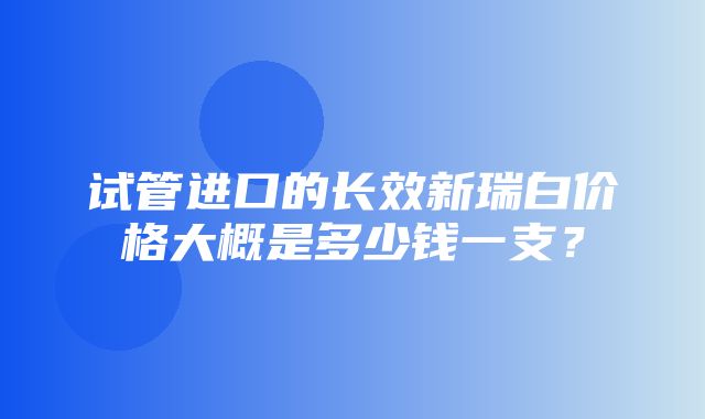 试管进口的长效新瑞白价格大概是多少钱一支？