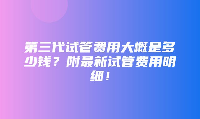 第三代试管费用大概是多少钱？附最新试管费用明细！