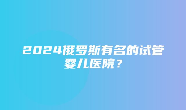 2024俄罗斯有名的试管婴儿医院？