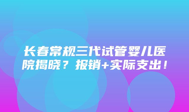 长春常规三代试管婴儿医院揭晓？报销+实际支出！