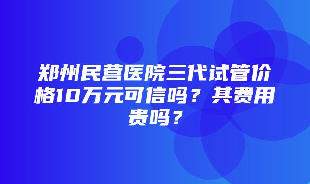 郑州民营医院三代试管价格10万元可信吗？其费用贵吗？