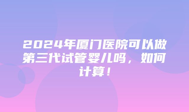 2024年厦门医院可以做第三代试管婴儿吗，如何计算！