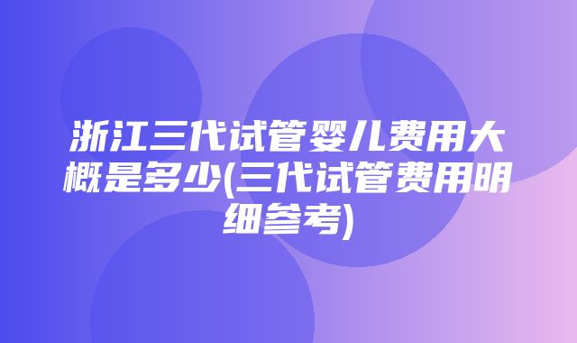 浙江三代试管婴儿费用大概是多少(三代试管费用明细参考)