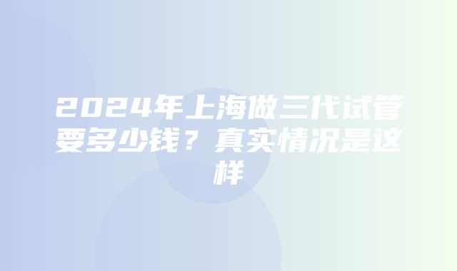 2024年上海做三代试管要多少钱？真实情况是这样