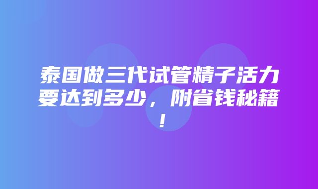 泰国做三代试管精子活力要达到多少，附省钱秘籍！