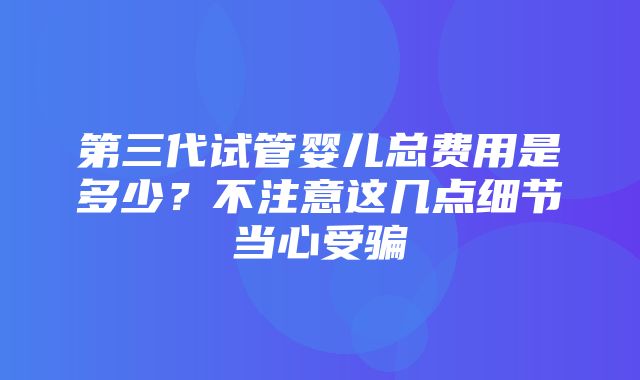 第三代试管婴儿总费用是多少？不注意这几点细节当心受骗