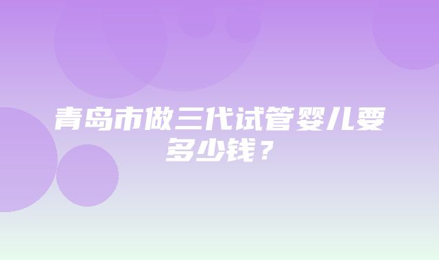 青岛市做三代试管婴儿要多少钱？