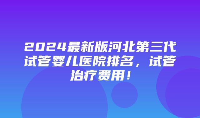 2024最新版河北第三代试管婴儿医院排名，试管治疗费用！