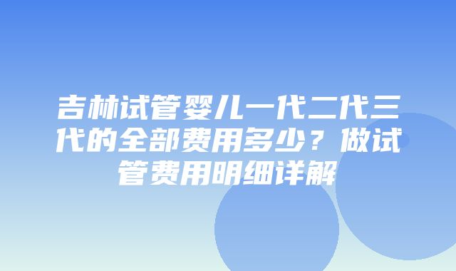 吉林试管婴儿一代二代三代的全部费用多少？做试管费用明细详解