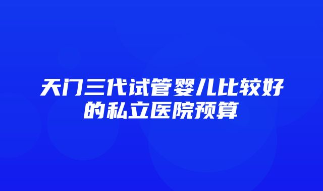 天门三代试管婴儿比较好的私立医院预算