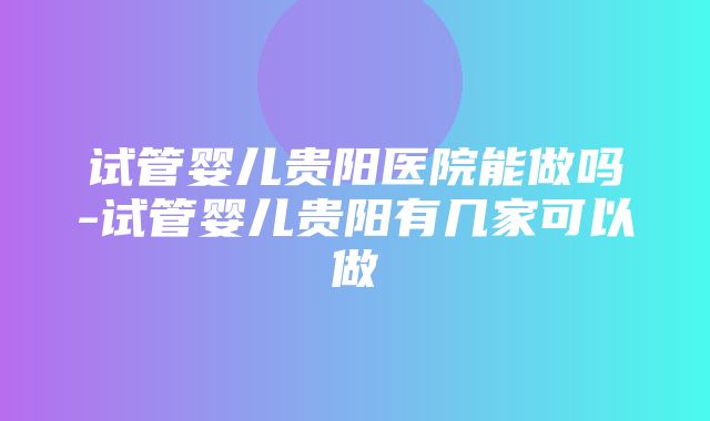 试管婴儿贵阳医院能做吗-试管婴儿贵阳有几家可以做