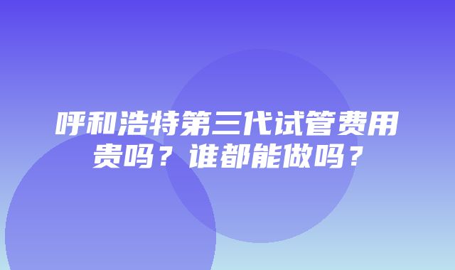 呼和浩特第三代试管费用贵吗？谁都能做吗？