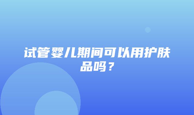 试管婴儿期间可以用护肤品吗？