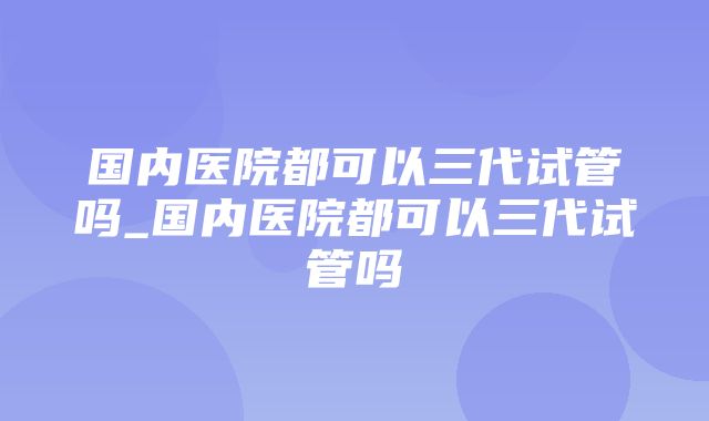 国内医院都可以三代试管吗_国内医院都可以三代试管吗