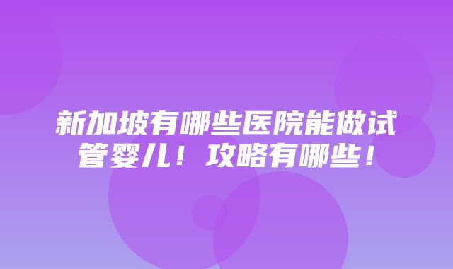 新加坡有哪些医院能做试管婴儿！攻略有哪些！