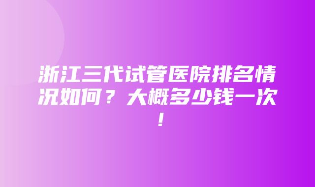 浙江三代试管医院排名情况如何？大概多少钱一次！