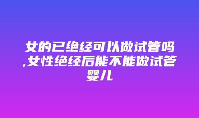 女的已绝经可以做试管吗,女性绝经后能不能做试管婴儿