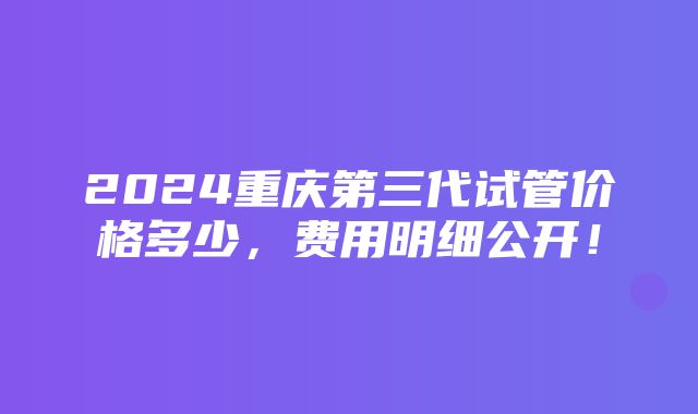 2024重庆第三代试管价格多少，费用明细公开！