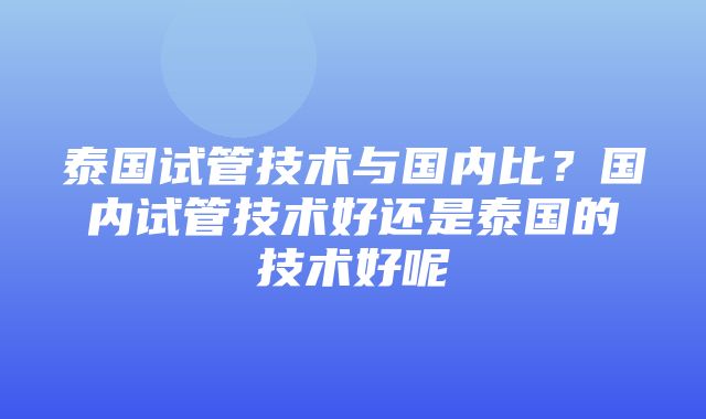 泰国试管技术与国内比？国内试管技术好还是泰国的技术好呢