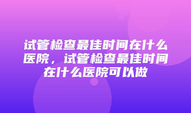 试管检查最佳时间在什么医院，试管检查最佳时间在什么医院可以做