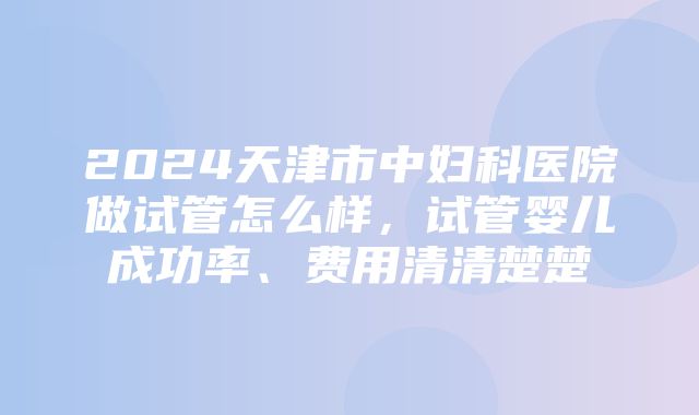 2024天津市中妇科医院做试管怎么样，试管婴儿成功率、费用清清楚楚