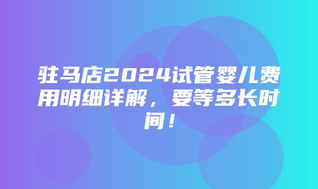 驻马店2024试管婴儿费用明细详解，要等多长时间！